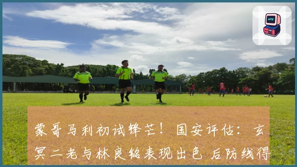 蒙哥马利初试锋芒！国安评估：玄冥二老与林良铭表现出色 后防线得分不佳