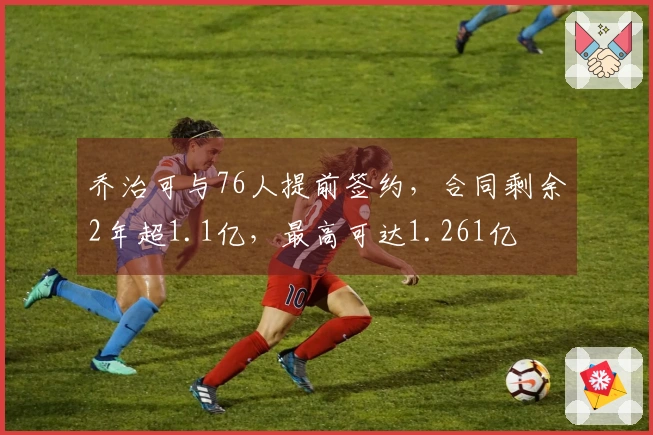 乔治可与76人提前签约，合同剩余2年超1.1亿，最高可达1.261亿